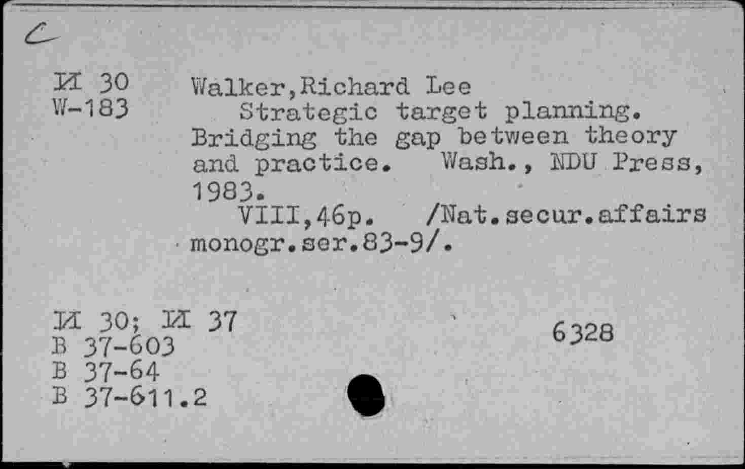 ﻿30 Walker,Richard Lee
W-183	Strategic target planning.
Bridging the gap between theory and practice. Wash., NDU Press, 1983.
VIII,46p. /Nat.secur. affairs monogr.ser.83~9/•
H 30; M 37
B 37-603
B 37-64
B 37-611.2
6328